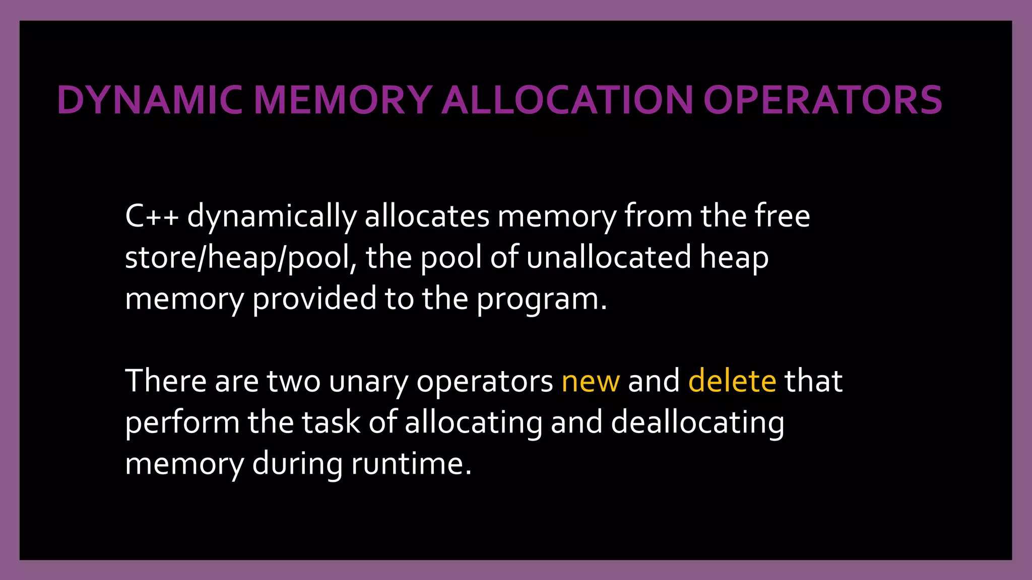 DYNAMIC MEMORY ALLOCATION OPERATORS
C++ dynamically allocates memory from the free
store/heap/pool, the pool of unallocated heap
memory provided to the program.
There are two unary operators new and delete that
perform the task of allocating and deallocating
memory during runtime.
 