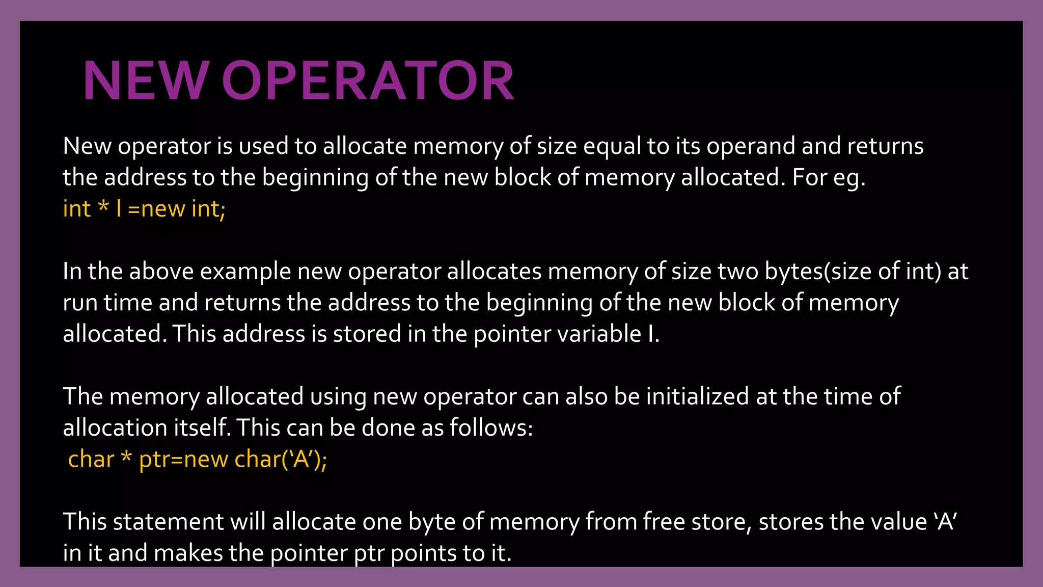 NEW OPERATOR
New operator is used to allocate memory of size equal to its operand and returns
the address to the beginning of the new block of memory allocated. For eg.
int * I =new int;
In the above example new operator allocates memory of size two bytes(size of int) at
run time and returns the address to the beginning of the new block of memory
allocated.This address is stored in the pointer variable I.
The memory allocated using new operator can also be initialized at the time of
allocation itself.This can be done as follows:
char * ptr=new char(‘A’);
This statement will allocate one byte of memory from free store, stores the value ‘A’
in it and makes the pointer ptr points to it.
 