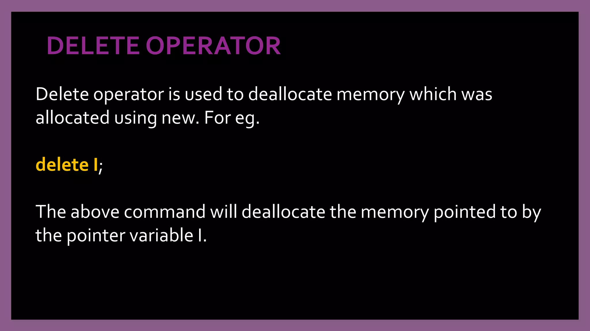 DELETE OPERATOR
Delete operator is used to deallocate memory which was
allocated using new. For eg.
delete I;
The above command will deallocate the memory pointed to by
the pointer variable I.
 