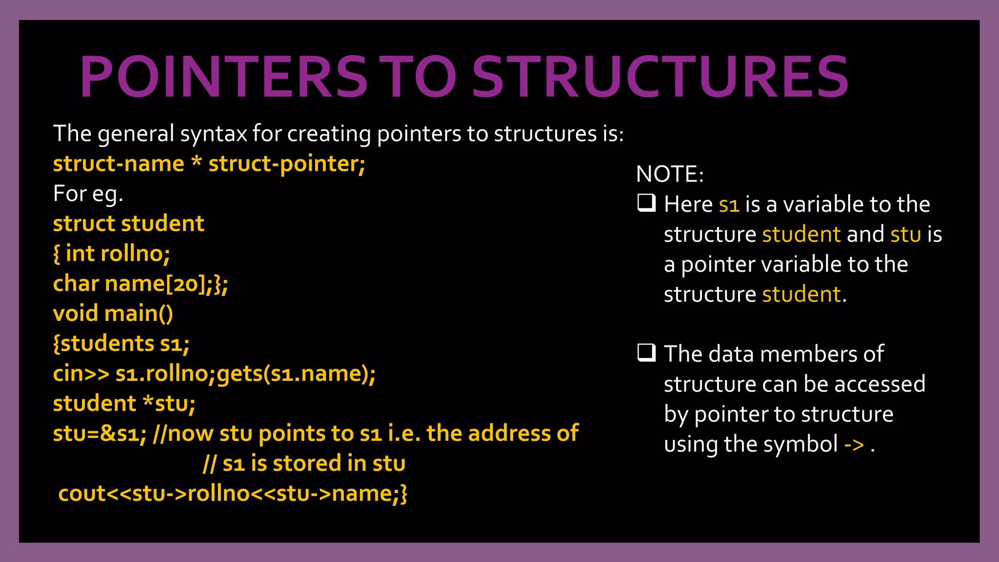 POINTERSTO STRUCTURES
The general syntax for creating pointers to structures is:
struct-name * struct-pointer;
For eg.
struct student
{ int rollno;
char name[20];};
void main()
{students s1;
cin>> s1.rollno;gets(s1.name);
student *stu;
stu=&s1; //now stu points to s1 i.e. the address of
// s1 is stored in stu
cout<<stu->rollno<<stu->name;}
NOTE:
 Here s1 is a variable to the
structure student and stu is
a pointer variable to the
structure student.
 The data members of
structure can be accessed
by pointer to structure
using the symbol -> .
 