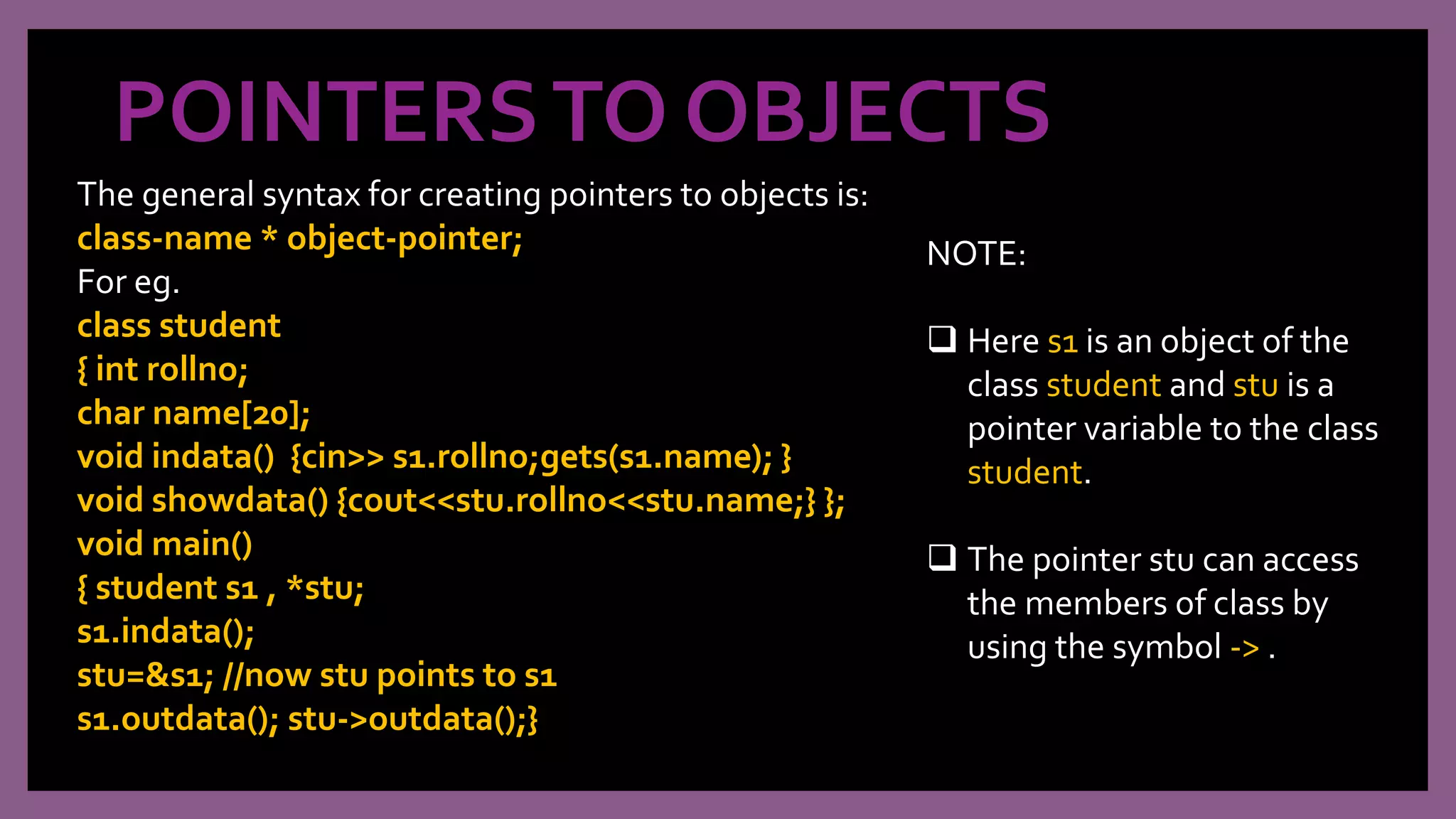 POINTERSTO OBJECTS
The general syntax for creating pointers to objects is:
class-name * object-pointer;
For eg.
class student
{ int rollno;
char name[20];
void indata() {cin>> s1.rollno;gets(s1.name); }
void showdata() {cout<<stu.rollno<<stu.name;} };
void main()
{ student s1 , *stu;
s1.indata();
stu=&s1; //now stu points to s1
s1.outdata(); stu->outdata();}
NOTE:
 Here s1 is an object of the
class student and stu is a
pointer variable to the class
student.
 The pointer stu can access
the members of class by
using the symbol -> .
 