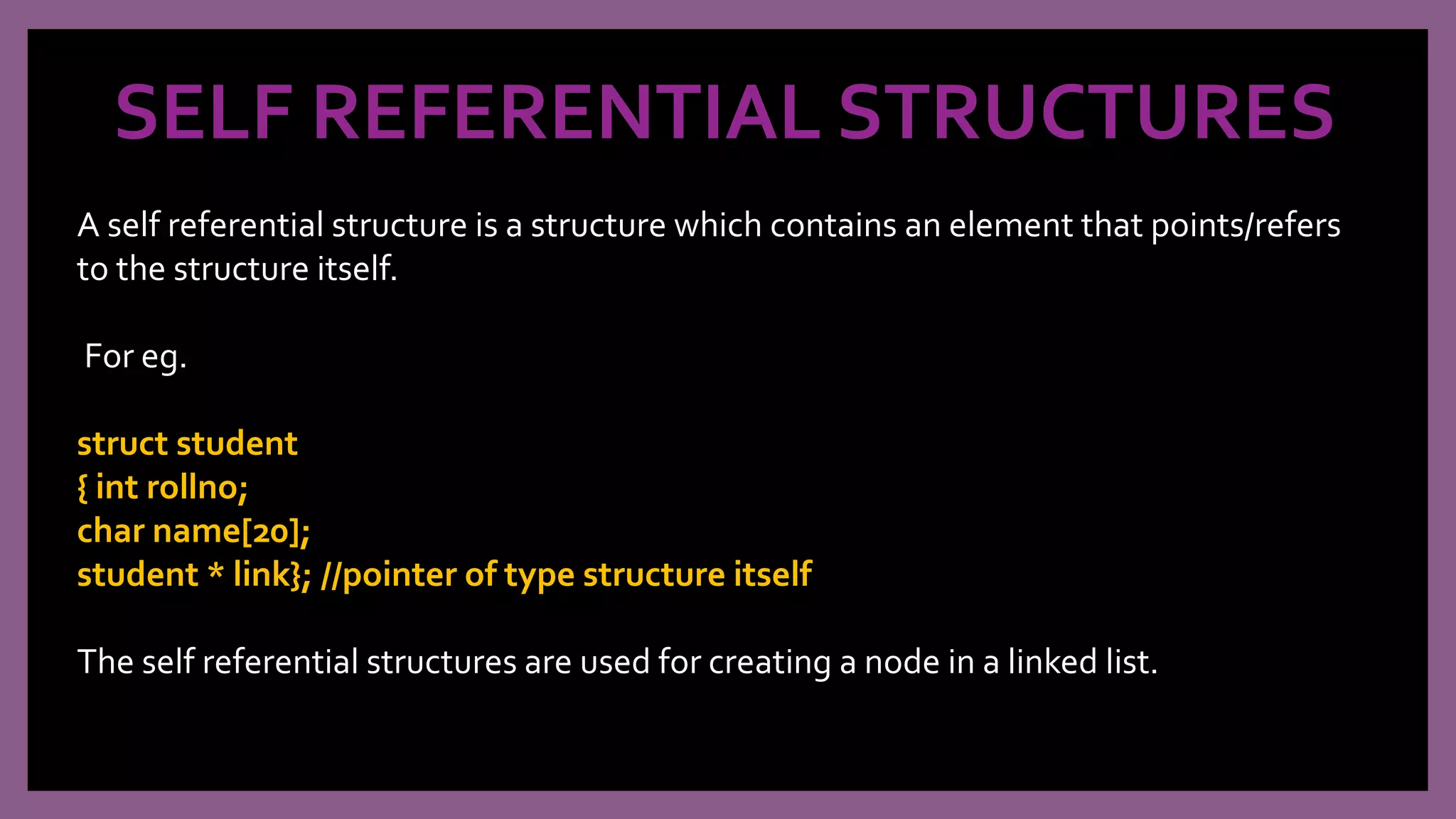 SELF REFERENTIAL STRUCTURES
A self referential structure is a structure which contains an element that points/refers
to the structure itself.
For eg.
struct student
{ int rollno;
char name[20];
student * link}; //pointer of type structure itself
The self referential structures are used for creating a node in a linked list.
 