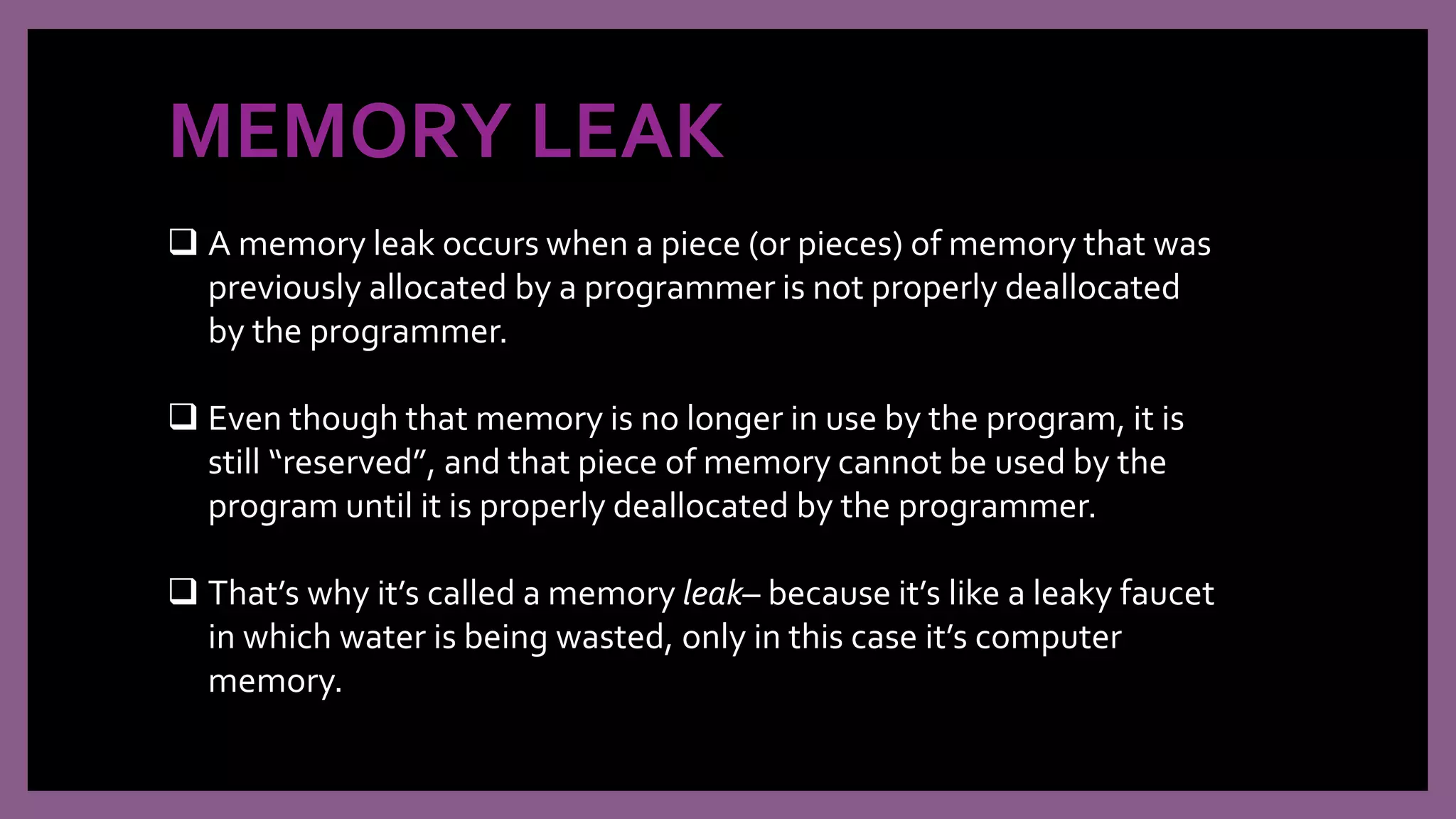 MEMORY LEAK
 A memory leak occurs when a piece (or pieces) of memory that was
previously allocated by a programmer is not properly deallocated
by the programmer.
 Even though that memory is no longer in use by the program, it is
still “reserved”, and that piece of memory cannot be used by the
program until it is properly deallocated by the programmer.
 That’s why it’s called a memory leak– because it’s like a leaky faucet
in which water is being wasted, only in this case it’s computer
memory.
 