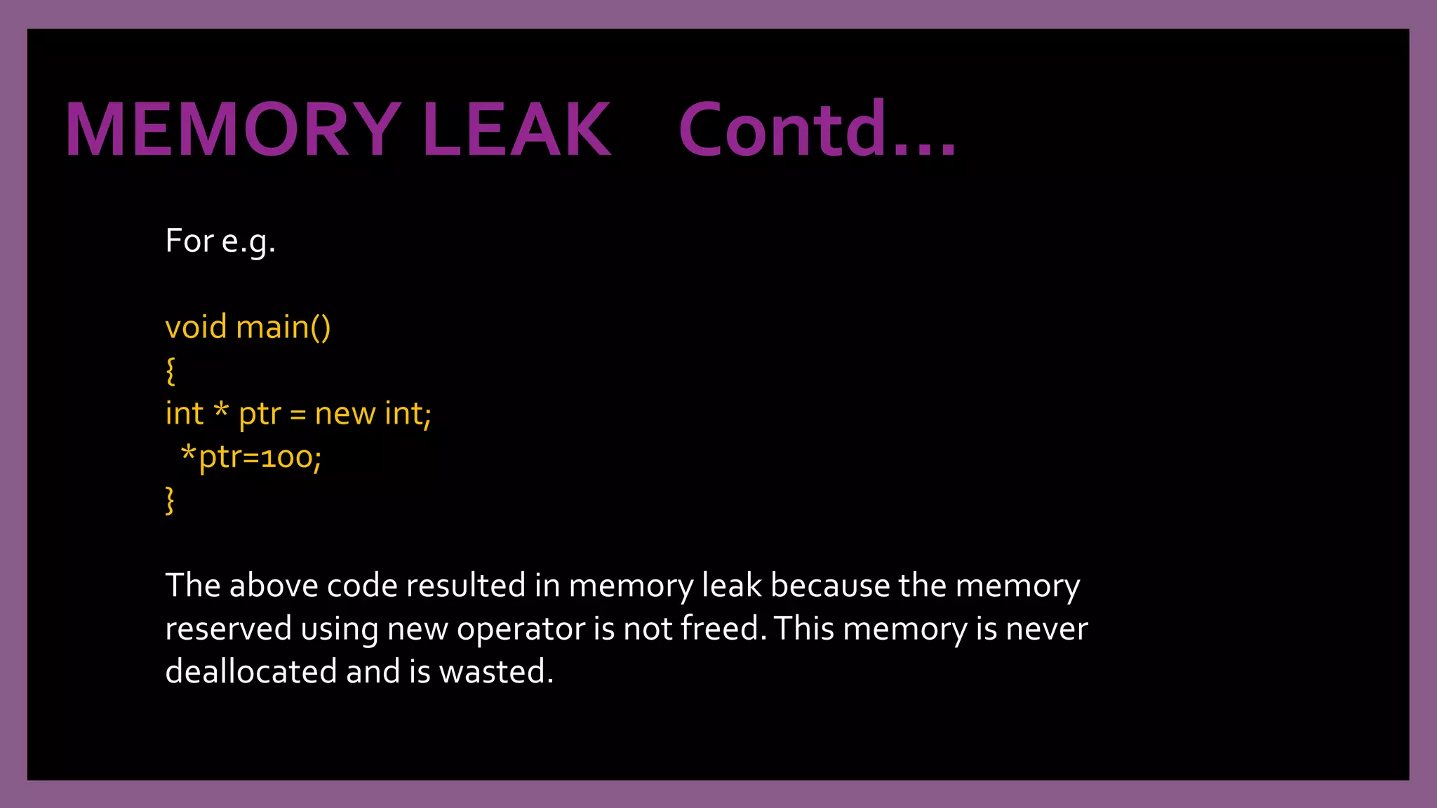 MEMORY LEAK Contd…
For e.g.
void main()
{
int * ptr = new int;
*ptr=100;
}
The above code resulted in memory leak because the memory
reserved using new operator is not freed.This memory is never
deallocated and is wasted.
 
