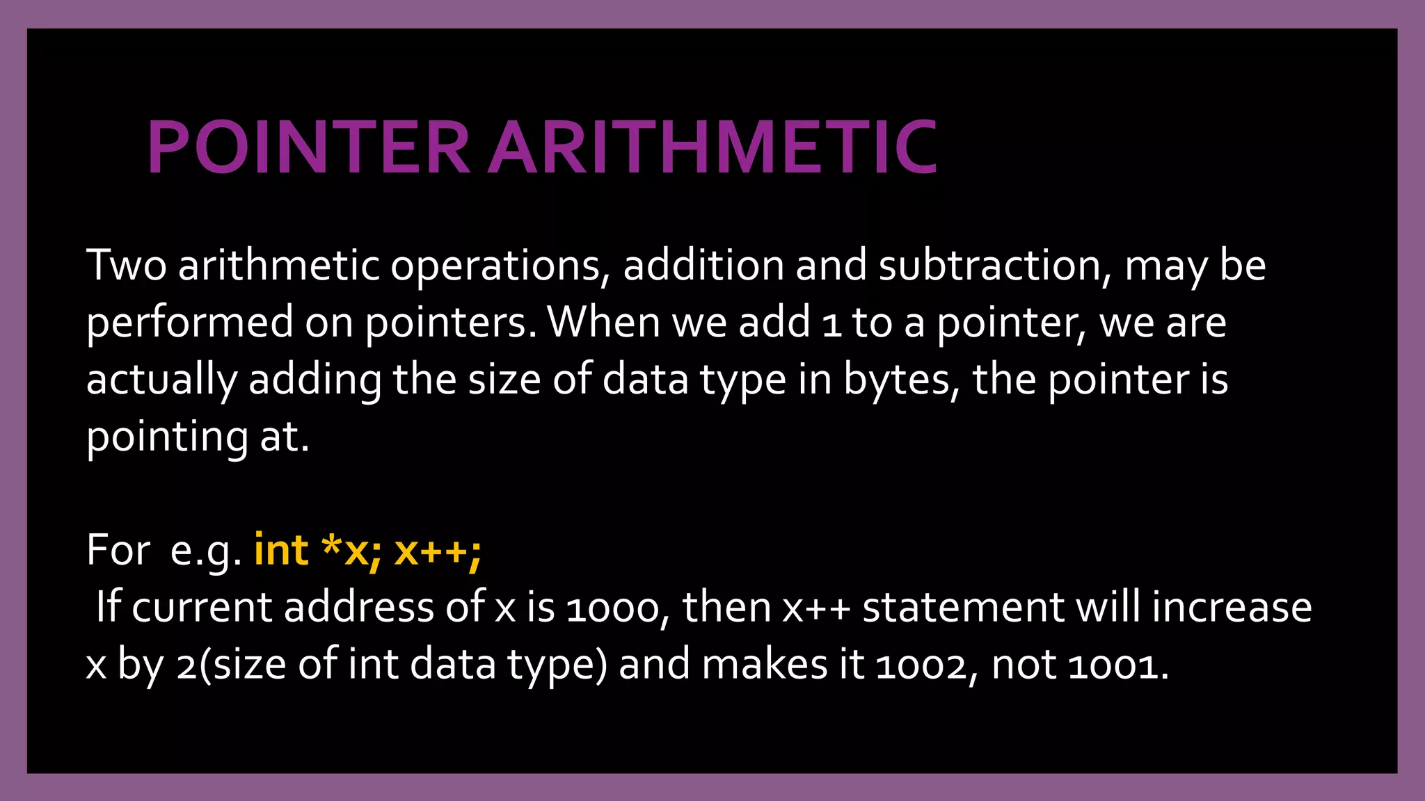 POINTER ARITHMETIC
Two arithmetic operations, addition and subtraction, may be
performed on pointers.When we add 1 to a pointer, we are
actually adding the size of data type in bytes, the pointer is
pointing at.
For e.g. int *x; x++;
If current address of x is 1000, then x++ statement will increase
x by 2(size of int data type) and makes it 1002, not 1001.
 