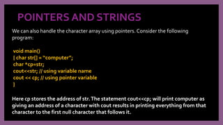 POINTERS AND STRINGS
We can also handle the character array using pointers. Consider the following
program:
void main()
{ char str[] = “computer”;
char *cp=str;
cout<<str; // using variable name
cout << cp; // using pointer variable
}
Here cp stores the address of str.The statement cout<<cp; will print computer as
giving an address of a character with cout results in printing everything from that
character to the first null character that follows it.
 