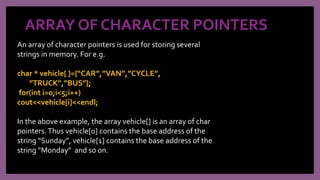 ARRAY OF CHARACTER POINTERS
An array of character pointers is used for storing several
strings in memory. For e.g.
char * vehicle[ ]={“CAR”,”VAN”,”CYCLE”,
”TRUCK”,”BUS”};
for(int i=0;i<5;i++)
cout<<vehicle[i]<<endl;
In the above example, the array vehicle[] is an array of char
pointers.Thus vehicle[0] contains the base address of the
string “Sunday”, vehicle[1] contains the base address of the
string “Monday” and so on.
 