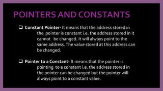 POINTERS AND CONSTANTS
 Constant Pointer- It means that the address stored in
the pointer is constant i.e. the address stored in it
cannot be changed. It will always point to the
same address.The value stored at this address can
be changed.
 Pointer to a Constant- It means that the pointer is
pointing to a constant i.e. the address stored in
the pointer can be changed but the pointer will
always point to a constant value.
 