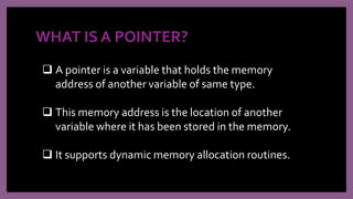 WHAT IS A POINTER?
 A pointer is a variable that holds the memory
address of another variable of same type.
 This memory address is the location of another
variable where it has been stored in the memory.
 It supports dynamic memory allocation routines.
 