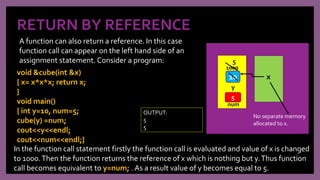 RETURN BY REFERENCE
A function can also return a reference. In this case
function call can appear on the left hand side of an
assignment statement. Consider a program:
10
y
x
No separate memory
allocated to x.
In the function call statement firstly the function call is evaluated and value of x is changed
to 1000.Then the function returns the reference of x which is nothing but y.Thus function
call becomes equivalent to y=num; . As a result value of y becomes equal to 5.
1000
5
num
5
void &cube(int &x)
{ x= x*x*x; return x;
}
void main()
{ int y=10, num=5;
cube(y) =num;
cout<<y<<endl;
cout<<num<<endl;}
OUTPUT:
5
5
 