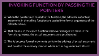 INVOKING FUNCTION BY PASSINGTHE
POINTERS
 When the pointers are passed to the function, the addresses of actual
arguments in the calling function are copied into formal arguments of the
called function.
 That means, in the called function whatever changes we make in the
formal arguments, the actual arguments also get changed.
 This is because formal arguments contain the address of actual arguments
and point to the memory location where actual arguments are stored.
 