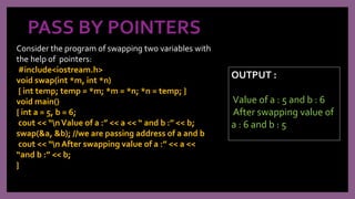 PASS BY POINTERS
Consider the program of swapping two variables with
the help of pointers:
#include<iostream.h>
void swap(int *m, int *n)
{ int temp; temp = *m; *m = *n; *n = temp; }
void main()
{ int a = 5, b = 6;
cout << “nValue of a :” << a << “ and b :” << b;
swap(&a, &b); //we are passing address of a and b
cout << “n After swapping value of a :” << a <<
“and b :” << b;
}
OUTPUT :
Value of a : 5 and b : 6
After swapping value of
a : 6 and b : 5
 