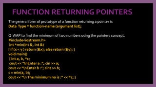 FUNCTION RETURNING POINTERS
The general form of prototype of a function returning a pointer is:
Data Type * function-name (argument list);
Q WAP to find the minimum of two numbers using the pointers concept.
#include<iostream.h>
int *min(int &, int &)
{ if (x < y ) return (&x); else return (&y); }
void main()
{ int a, b, *c;
cout << “nEnter a :”; cin >> a;
cout << “nEnter b :”; cint >> b;
c = min(a, b);
cout << “nThe minimum no is :” << *c; }
 