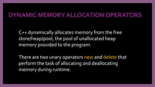 DYNAMIC MEMORY ALLOCATION OPERATORS
C++ dynamically allocates memory from the free
store/heap/pool, the pool of unallocated heap
memory provided to the program.
There are two unary operators new and delete that
perform the task of allocating and deallocating
memory during runtime.
 