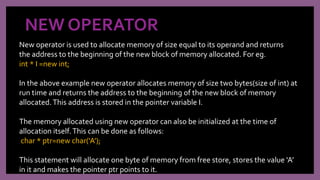 NEW OPERATOR
New operator is used to allocate memory of size equal to its operand and returns
the address to the beginning of the new block of memory allocated. For eg.
int * I =new int;
In the above example new operator allocates memory of size two bytes(size of int) at
run time and returns the address to the beginning of the new block of memory
allocated.This address is stored in the pointer variable I.
The memory allocated using new operator can also be initialized at the time of
allocation itself.This can be done as follows:
char * ptr=new char(‘A’);
This statement will allocate one byte of memory from free store, stores the value ‘A’
in it and makes the pointer ptr points to it.
 