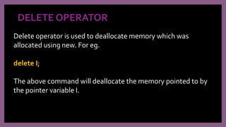 DELETE OPERATOR
Delete operator is used to deallocate memory which was
allocated using new. For eg.
delete I;
The above command will deallocate the memory pointed to by
the pointer variable I.
 