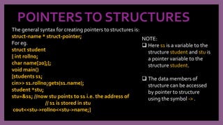 POINTERSTO STRUCTURES
The general syntax for creating pointers to structures is:
struct-name * struct-pointer;
For eg.
struct student
{ int rollno;
char name[20];};
void main()
{students s1;
cin>> s1.rollno;gets(s1.name);
student *stu;
stu=&s1; //now stu points to s1 i.e. the address of
// s1 is stored in stu
cout<<stu->rollno<<stu->name;}
NOTE:
 Here s1 is a variable to the
structure student and stu is
a pointer variable to the
structure student.
 The data members of
structure can be accessed
by pointer to structure
using the symbol -> .
 