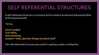 SELF REFERENTIAL STRUCTURES
A self referential structure is a structure which contains an element that points/refers
to the structure itself.
For eg.
struct student
{ int rollno;
char name[20];
student * link}; //pointer of type structure itself
The self referential structures are used for creating a node in a linked list.
 