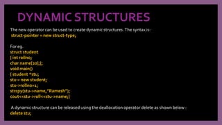 DYNAMIC STRUCTURES
The new operator can be used to create dynamic structures.The syntax is:
struct-pointer = new struct-type;
For eg.
struct student
{ int rollno;
char name[20];};
void main()
{ student *stu;
stu = new student;
stu->rollno=1;
strcpy(stu->name,”Ramesh”);
cout<<stu->roll<<stu->name;}
A dynamic structure can be released using the deallocation operator delete as shown below :
delete stu;
 