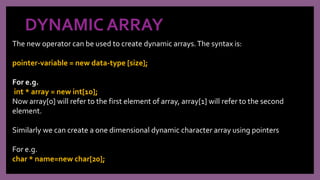 DYNAMIC ARRAY
The new operator can be used to create dynamic arrays.The syntax is:
pointer-variable = new data-type [size];
For e.g.
int * array = new int[10];
Now array[0] will refer to the first element of array, array[1] will refer to the second
element.
Similarly we can create a one dimensional dynamic character array using pointers
For e.g.
char * name=new char[20];
 