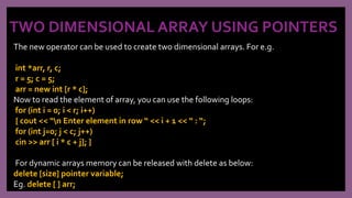 TWO DIMENSIONAL ARRAY USING POINTERS
The new operator can be used to create two dimensional arrays. For e.g.
int *arr, r, c;
r = 5; c = 5;
arr = new int [r * c];
Now to read the element of array, you can use the following loops:
for (int i = 0; i < r; i++)
{ cout << “n Enter element in row “ << i + 1 << “ : “;
for (int j=0; j < c; j++)
cin >> arr [ i * c + j]; }
For dynamic arrays memory can be released with delete as below:
delete [size] pointer variable;
Eg. delete [ ] arr;
 
