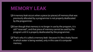 MEMORY LEAK
 A memory leak occurs when a piece (or pieces) of memory that was
previously allocated by a programmer is not properly deallocated
by the programmer.
 Even though that memory is no longer in use by the program, it is
still “reserved”, and that piece of memory cannot be used by the
program until it is properly deallocated by the programmer.
 That’s why it’s called a memory leak– because it’s like a leaky faucet
in which water is being wasted, only in this case it’s computer
memory.
 