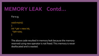 MEMORY LEAK Contd…
For e.g.
void main()
{
int * ptr = new int;
*ptr=100;
}
The above code resulted in memory leak because the memory
reserved using new operator is not freed.This memory is never
deallocated and is wasted.
 
