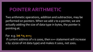 POINTER ARITHMETIC
Two arithmetic operations, addition and subtraction, may be
performed on pointers.When we add 1 to a pointer, we are
actually adding the size of data type in bytes, the pointer is
pointing at.
For e.g. int *x; x++;
If current address of x is 1000, then x++ statement will increase
x by 2(size of int data type) and makes it 1002, not 1001.
 