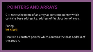 POINTERS AND ARRAYS
C++ treats the name of an array as constant pointer which
contains base address i.e. address of first location of array.
For eg.
int x[10];
Here x is a constant pointer which contains the base address of
the array x.
 