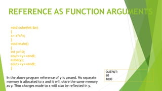 void cube(int &x)
{
x= x*x*x;
}
void main()
{
int y=10;
cout<<y<<endl;
cube(y);
cout<<y<<endl;
}
x
In the above program reference of y is passed. No separate
memory is allocated to x and it will share the same memory
as y. Thus changes made to x will also be reflected in y.
OUTPUT:
10
1000
REFERENCE AS FUNCTION ARGUMENTS
y
100
 