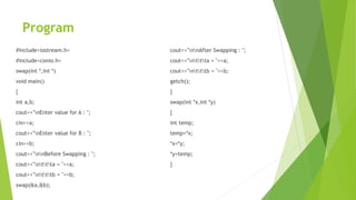 Program
#include<iostream.h>
#include<conio.h>
swap(int *,int *)
void main()
{
int a,b;
cout<<"nEnter value for A : ";
cin>>a;
cout<<"nEnter value for B : ";
cin>>b;
cout<<"nnBefore Swapping : ";
cout<<"nttta = "<<a;
cout<<"ntttb = "<<b;
swap(&a,&b);
cout<<"nnAfter Swapping : ";
cout<<"nttta = "<<a;
cout<<"ntttb = "<<b;
getch();
}
swap(int *x,int *y)
{
int temp;
temp=*x;
*x=*y;
*y=temp;
}
 
