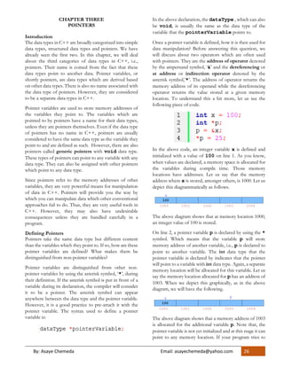 By: Asaye Chemeda Email: asayechemeda@yahoo.com 26
CHAPTER THREE
POINTERS
Introduction
The data types in C++ are broadly categorized into simple
data types, structured data types and pointers. We have
already seen the first two. In this chapter, we will deal
about the third categories of data types in C++, i.e.,
pointers. Their name is coined from the fact that these
data types point to another data. Pointer variables, or
shortly pointers, are data types which are derived based
on other data types. There is also no name associated with
the data type of pointers. However, they are considered
to be a separate data types in C++.
Pointer variables are used to store memory addresses of
the variables they point to. The variables which are
pointed to by pointers have a name for their data types,
unless they are pointers themselves. Even if the data type
of pointers has no name in C++, pointers are usually
considered to have the same data type as the variable they
point to and are defined as such. However, there are also
pointers called generic pointers with void data type.
These types of pointers can point to any variable with any
data type. They can also be assigned with other pointers
which point to any data type.
Since pointers refer to the memory addresses of other
variables, they are very powerful means for manipulation
of data in C++. Pointers will provide you the way by
which you can manipulate data which other conventional
approaches fail to do. Thus, they are very useful tools in
C++. However, they may also have undesirable
consequences unless they are handled carefully in a
program.
Defining Pointers
Pointers take the same data type but different content
than the variables which they point to. If so, how are these
pointer variables are defined? What makes them be
distinguished from non-pointer variables?
Pointer variables are distinguished from other non-
pointer variables by using the asterisk symbol, ‘*’, during
their definition. If the asterisk symbol is put in front of a
variable during its declaration, the compiler will consider
it to be a pointer. The asterisk symbol can appear
anywhere between the data type and the pointer variable.
However, it is a good practice to pre-attach it with the
pointer variable. The syntax used to define a pointer
variable is:
In the above declaration, the dataType , which can also
be void, is usually the same as the data type of the
variable that the pointerVariable points to.
Once a pointer variable is defined, how it is then used for
data manipulation? Before answering this question, we
will discuss about two operators which are often used
with pointers. They are the address of operator denoted
by the ampersand symbol, ‘&’ and the dereferencing or
at address or indirection operator denoted by the
asterisk symbol,’*’. The address of operator returns the
memory address of its operand while the dereferencing
operator returns the value stored at a given memory
location. To understand this a bit more, let us see the
following piece of code.
In the above code, an integer variable x is defined and
initialized with a value of 100 on line 1. As you know,
when values are declared, a memory space is allocated for
the variables during compile time. Those memory
locations have addresses. Let us say that the memory
address where x is stored, amongst others, is 1000. Let us
depict this diagrammatically as follows.
The above diagram shows that at memory location 1000,
an integer value of 100 is stored.
On line 2, a pointer variable p is declared by using the *
symbol. Which means that the variable p will store
memory address of another variable, i.e., p is declared to
point to another variable. The int data type that the
pointer variable is declared by indicates that the pointer
will point to a variable with int data type. Again, a separate
memory location will be allocated for this variable. Let us
say the memory location allocated for p has an address of
1003. When we depict this graphically, as in the above
diagram, we will have the following.
The above diagram shows that a memory address of 1003
is allocated for the additional variable p. Note that, the
pointer variable is not yet initialized and at this stage it can
point to any memory location. If your program tries to
 
