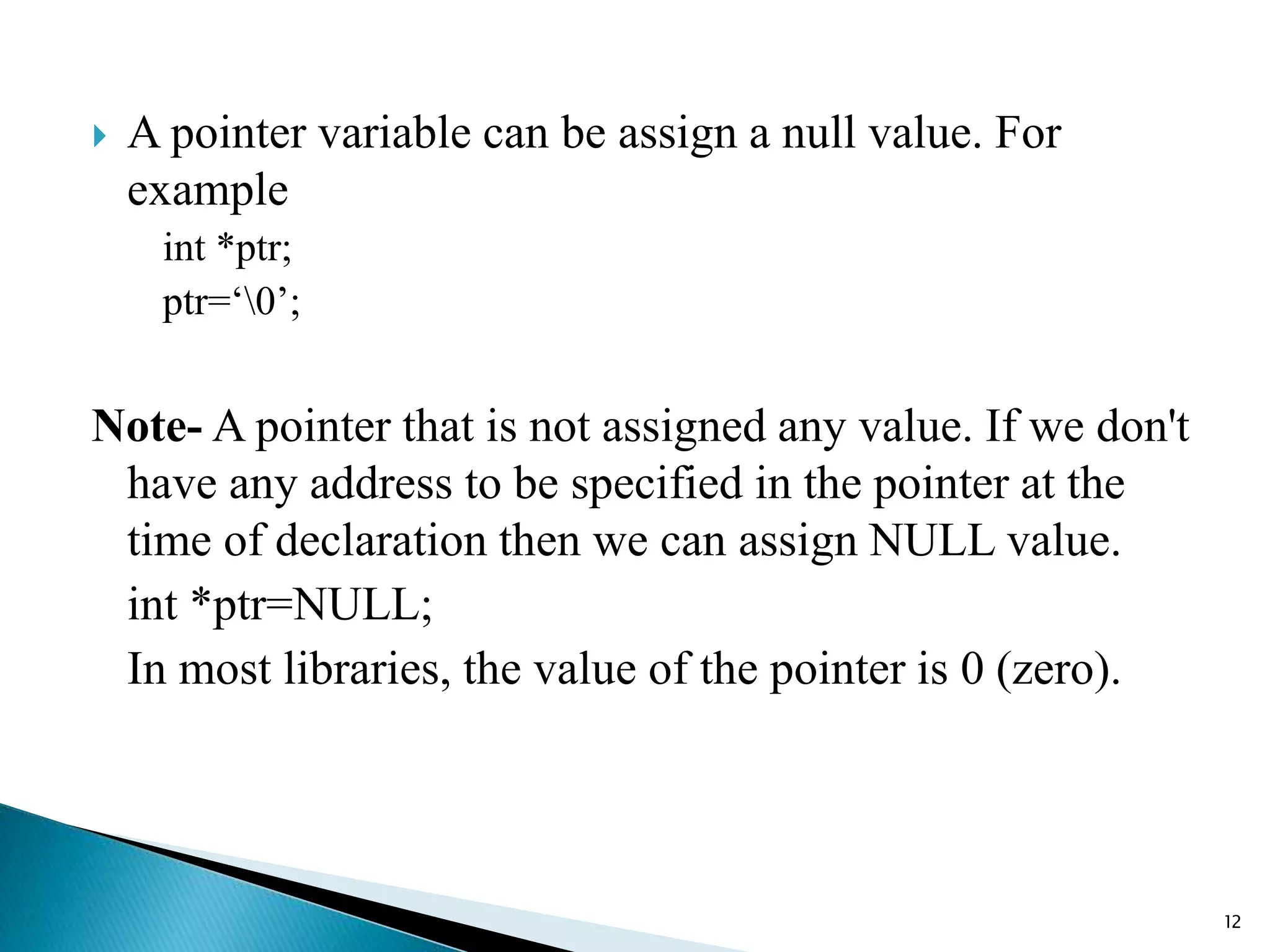  A pointer variable can be assign a null value. For
example
int *ptr;
ptr=‘0’;
Note- A pointer that is not assigned any value. If we don't
have any address to be specified in the pointer at the
time of declaration then we can assign NULL value.
int *ptr=NULL;
In most libraries, the value of the pointer is 0 (zero).
12
 