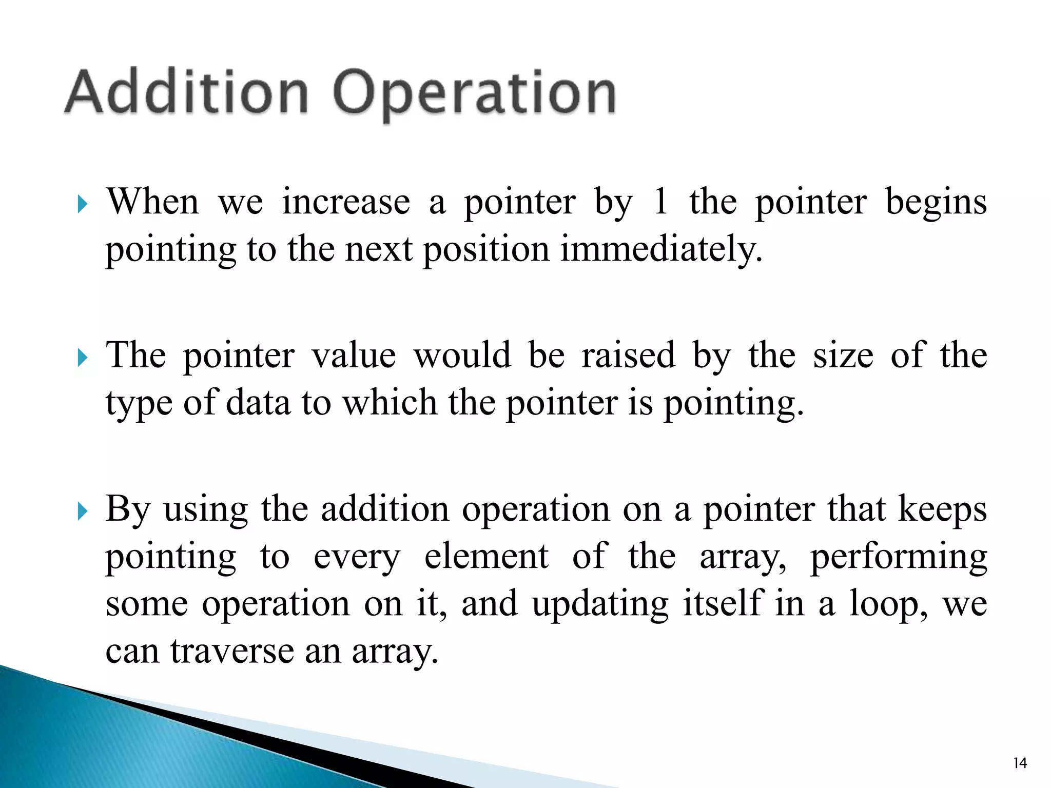  When we increase a pointer by 1 the pointer begins
pointing to the next position immediately.
 The pointer value would be raised by the size of the
type of data to which the pointer is pointing.
 By using the addition operation on a pointer that keeps
pointing to every element of the array, performing
some operation on it, and updating itself in a loop, we
can traverse an array.
14
 