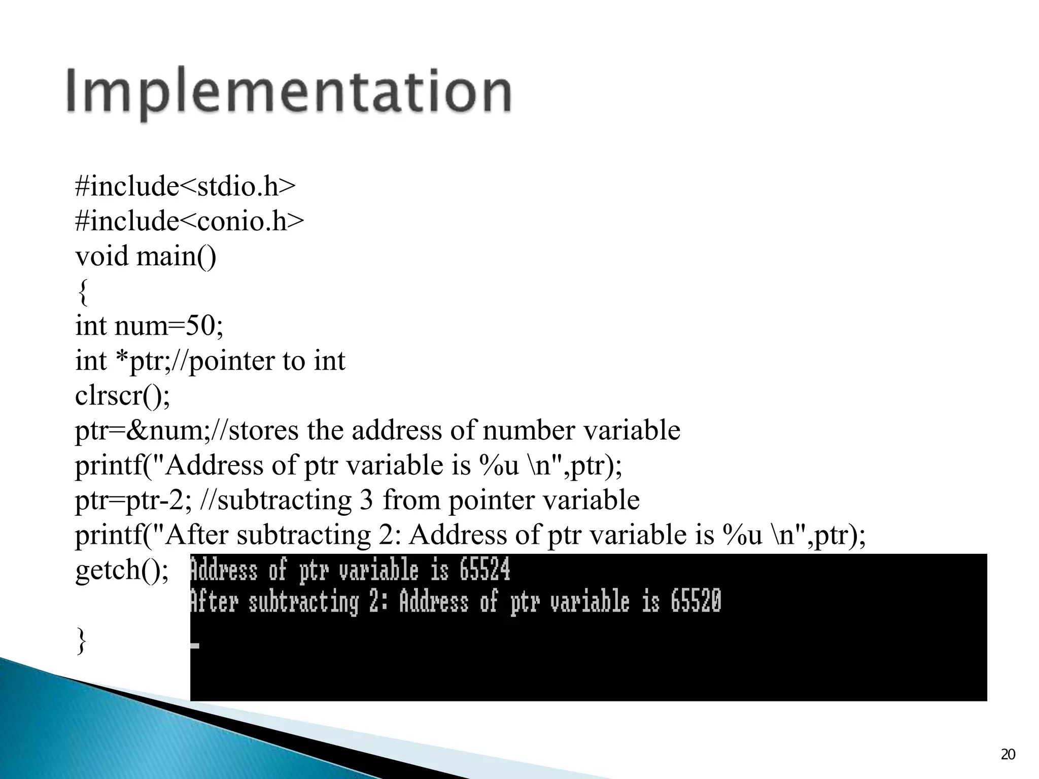 #include<stdio.h>
#include<conio.h>
void main()
{
int num=50;
int *ptr;//pointer to int
clrscr();
ptr=&num;//stores the address of number variable
printf("Address of ptr variable is %u n",ptr);
ptr=ptr-2; //subtracting 3 from pointer variable
printf("After subtracting 2: Address of ptr variable is %u n",ptr);
getch();
}
20
 