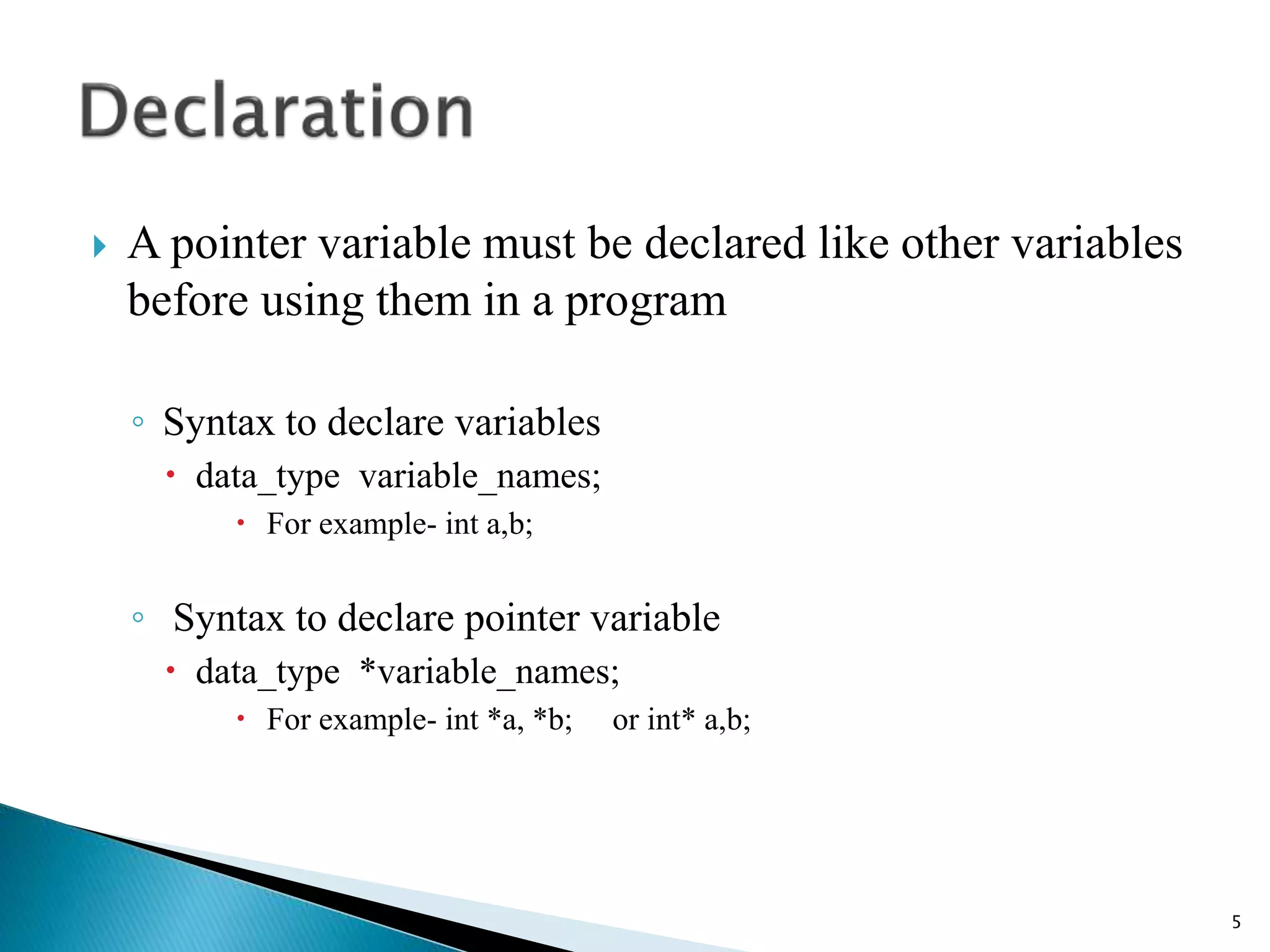  A pointer variable must be declared like other variables
before using them in a program
◦ Syntax to declare variables
 data_type variable_names;
 For example- int a,b;
◦ Syntax to declare pointer variable
 data_type *variable_names;
 For example- int *a, *b; or int* a,b;
5
 