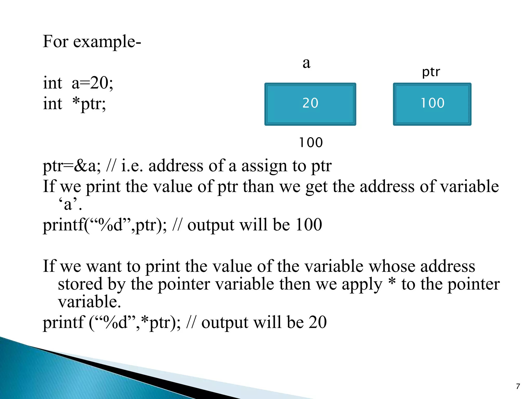 For example-
a
int a=20;
int *ptr;
ptr=&a; // i.e. address of a assign to ptr
If we print the value of ptr than we get the address of variable
‘a’.
printf(“%d”,ptr); // output will be 100
If we want to print the value of the variable whose address
stored by the pointer variable then we apply * to the pointer
variable.
printf (“%d”,*ptr); // output will be 20
7
20
100
100
ptr
 