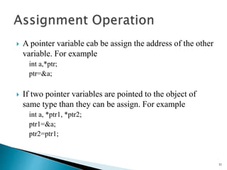  A pointer variable cab be assign the address of the other
variable. For example
int a,*ptr;
ptr=&a;
 If two pointer variables are pointed to the object of
same type than they can be assign. For example
int a, *ptr1, *ptr2;
ptr1=&a;
ptr2=ptr1;
11
 
