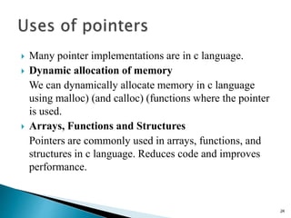  Many pointer implementations are in c language.
 Dynamic allocation of memory
We can dynamically allocate memory in c language
using malloc) (and calloc) (functions where the pointer
is used.
 Arrays, Functions and Structures
Pointers are commonly used in arrays, functions, and
structures in c language. Reduces code and improves
performance.
24
 