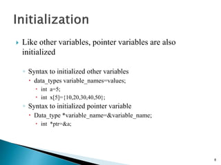  Like other variables, pointer variables are also
initialized
◦ Syntax to initialized other variables
 data_types variable_names=values;
 int a=5;
 int x[5]={10,20,30,40,50};
◦ Syntax to initialized pointer variable
 Data_type *variable_name=&variable_name;
 int *ptr=&a;
8
 