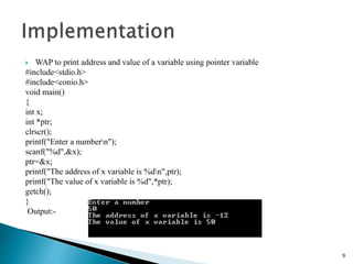  WAP to print address and value of a variable using pointer variable
#include<stdio.h>
#include<conio.h>
void main()
{
int x;
int *ptr;
clrscr();
printf("Enter a numbern");
scanf("%d",&x);
ptr=&x;
printf("The address of x variable is %dn",ptr);
printf("The value of x variable is %d",*ptr);
getch();
}
Output:-
9
 