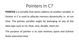 Pointers In C?
POINTER is a variable that stores address of another variable. A
Pointer in C is used to allocate memory dynamically i.e. at run
time. The pointer variable might be belonging to any of the
data type such as int, float, char, double, short etc.
The purpose of pointer is to save memory space and achieve
faster execution time.
 