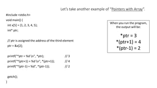 Let’s take another example of “Pointers with Array”.
#include <stdio.h>
void main() {
int x[5] = {1, 2, 3, 4, 5};
int* ptr;
// ptr is assigned the address of the third element
ptr = &x[2];
printf("*ptr = %d n", *ptr); // 3
printf("*(ptr+1) = %d n", *(ptr+1)); // 4
printf("*(ptr-1) = %d", *(ptr-1)); // 2
getch();
}
When you run the program,
the output will be:
*ptr = 3
*(ptr+1) = 4
*(ptr-1) = 2
 