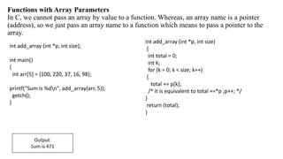 Functions with Array Parameters
In C, we cannot pass an array by value to a function. Whereas, an array name is a pointer
(address), so we just pass an array name to a function which means to pass a pointer to the
array.
int add_array (int *p, int size);
int main()
{
int arr[5] = {100, 220, 37, 16, 98};
printf(“Sum is %dn", add_array(arr, 5));
getch();
}
int add_array (int *p, int size)
{
int total = 0;
int k;
for (k = 0; k < size; k++)
{
total += p[k];
/* it is equivalent to total +=*p ;p++; */
}
return (total);
}
Output:
Sum is 471
 
