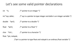 Let's see some valid pointer declarations
int *x; /* pointer to an integer */
int *xyz, dafar; /* xyz is a pointer to type integer and dafar is an integer variable */
double *ptr2; /* pointer to a double */
float *ptr3; /* pointer to a float */
char *ch1 ; /* pointer to a character */
float *ptr, nalayak;
/*ptr is a pointer to type float and nalayak is an ordinary float variable */
 