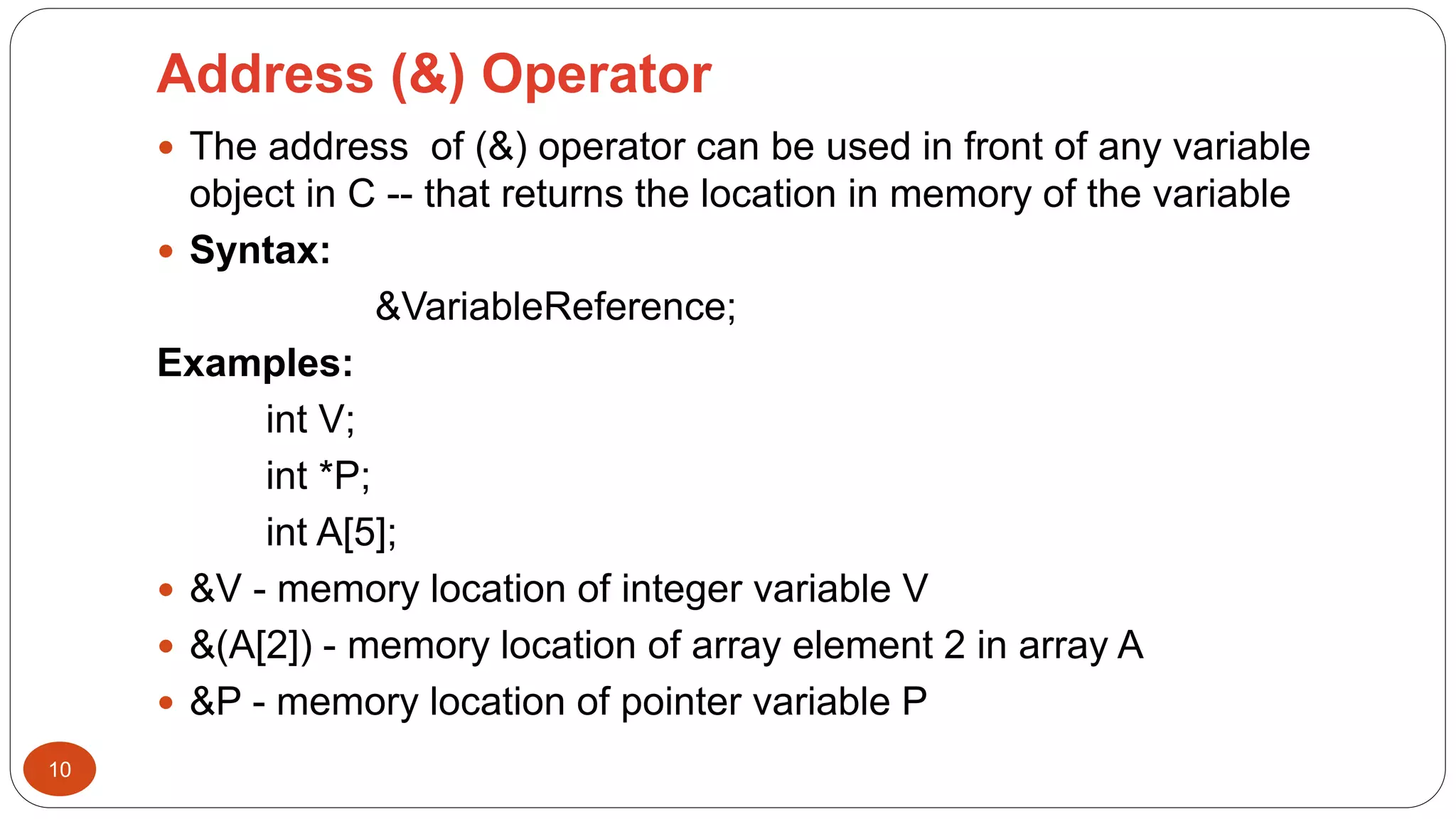 Address (&) Operator
10
 The address of (&) operator can be used in front of any variable
object in C -- that returns the location in memory of the variable
 Syntax:
&VariableReference;
Examples:
int V;
int *P;
int A[5];
 &V - memory location of integer variable V
 &(A[2]) - memory location of array element 2 in array A
 &P - memory location of pointer variable P
 