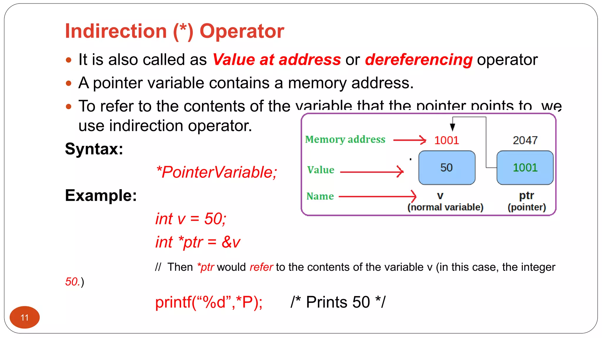 Indirection (*) Operator
11
 It is also called as Value at address or dereferencing operator
 A pointer variable contains a memory address.
 To refer to the contents of the variable that the pointer points to, we
use indirection operator.
Syntax:
*PointerVariable;
Example:
int v = 50;
int *ptr = &v
// Then *ptr would refer to the contents of the variable v (in this case, the integer
50.)
printf(“%d”,*P); /* Prints 50 */
 