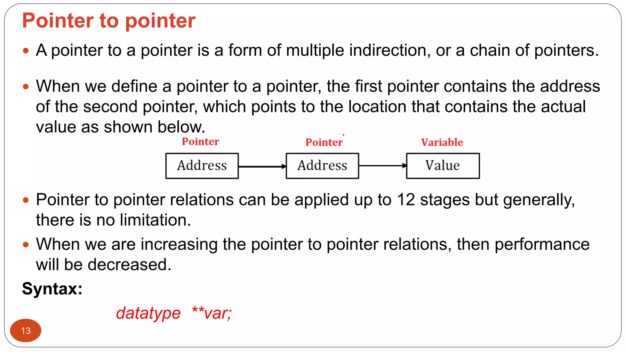 Pointer to pointer
13
 A pointer to a pointer is a form of multiple indirection, or a chain of pointers.
 When we define a pointer to a pointer, the first pointer contains the address
of the second pointer, which points to the location that contains the actual
value as shown below.
 Pointer to pointer relations can be applied up to 12 stages but generally,
there is no limitation.
 When we are increasing the pointer to pointer relations, then performance
will be decreased.
Syntax:
datatype **var;
 