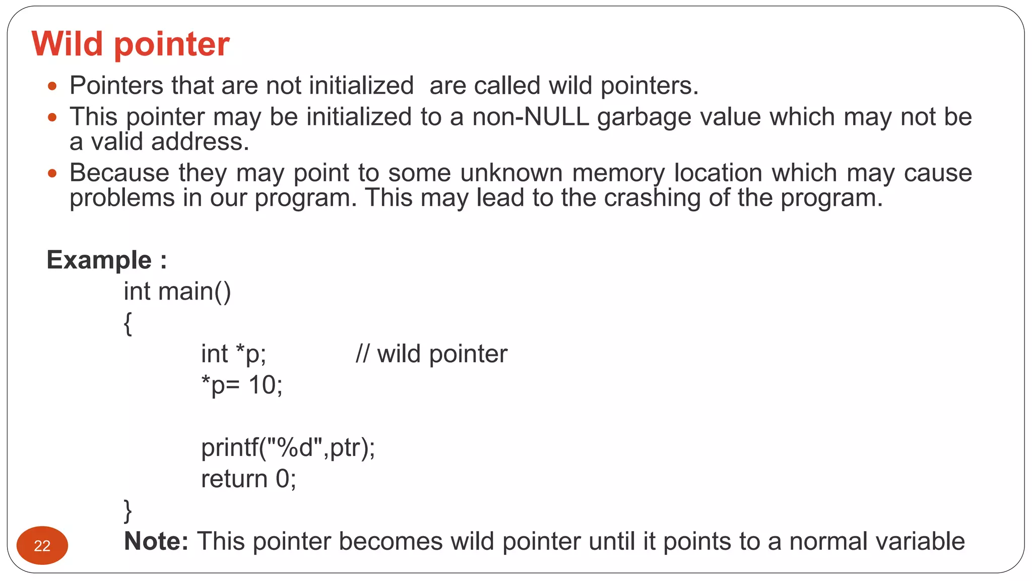 Wild pointer
22
 Pointers that are not initialized are called wild pointers.
 This pointer may be initialized to a non-NULL garbage value which may not be
a valid address.
 Because they may point to some unknown memory location which may cause
problems in our program. This may lead to the crashing of the program.
Example :
int main()
{
int *p; // wild pointer
*p= 10;
printf("%d",ptr);
return 0;
}
Note: This pointer becomes wild pointer until it points to a normal variable
 