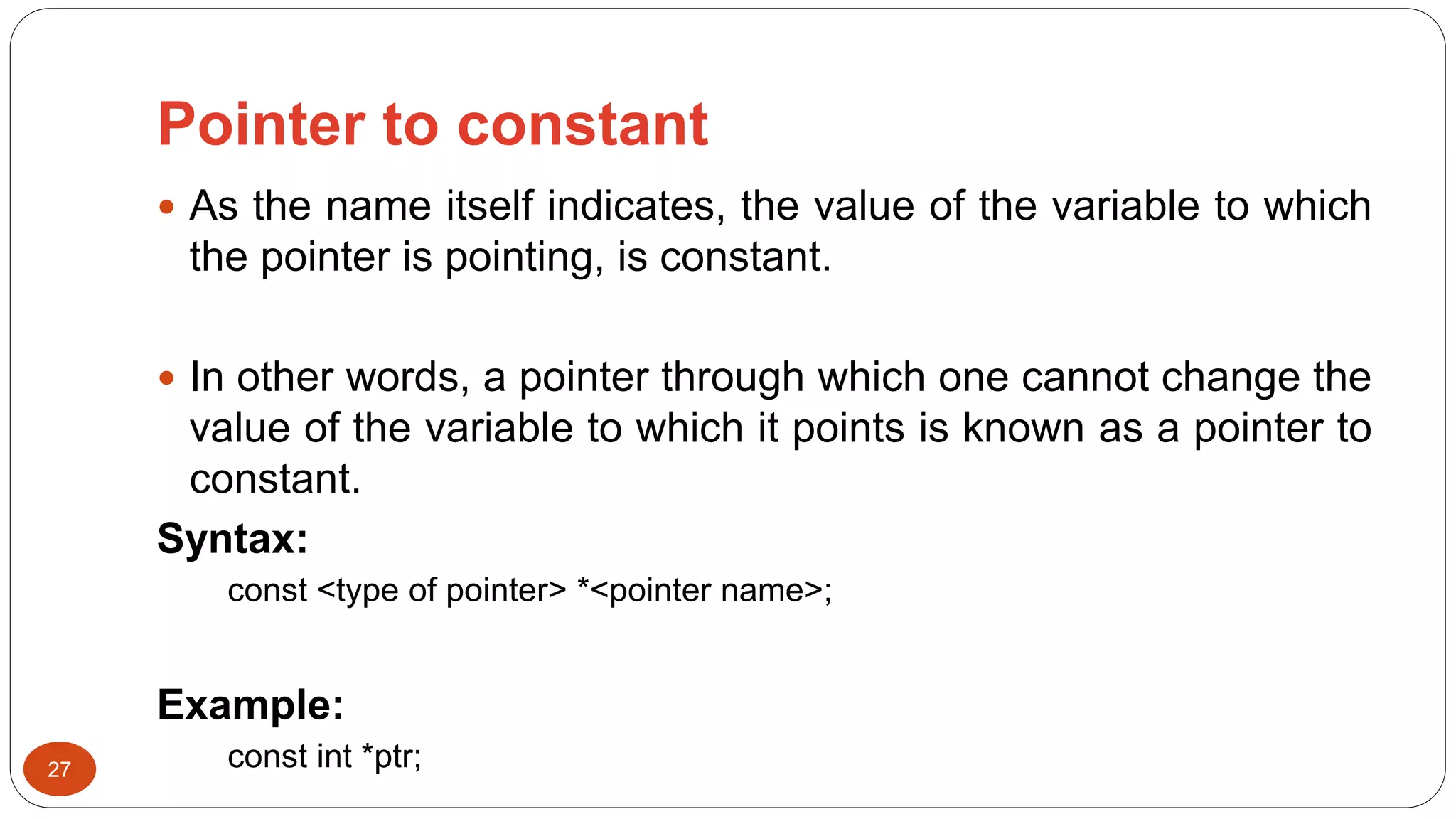 Pointer to constant
27
 As the name itself indicates, the value of the variable to which
the pointer is pointing, is constant.
 In other words, a pointer through which one cannot change the
value of the variable to which it points is known as a pointer to
constant.
Syntax:
const <type of pointer> *<pointer name>;
Example:
const int *ptr;
 